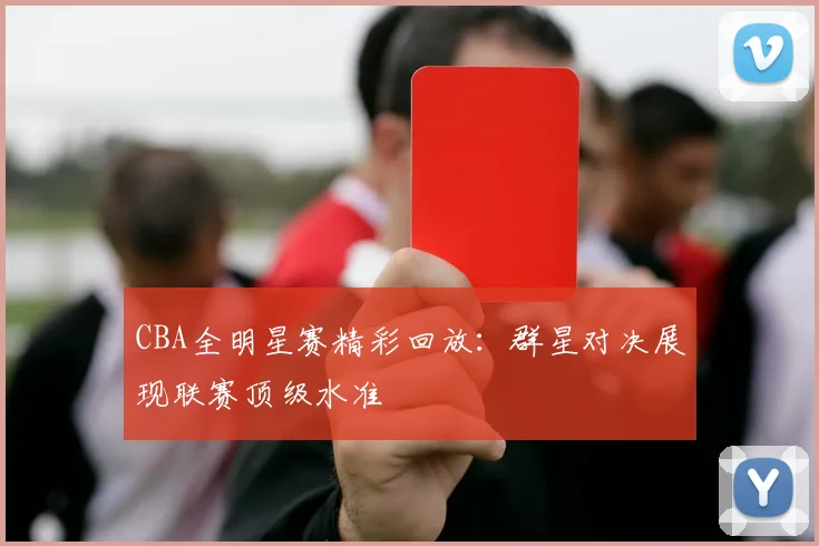 CBA全明星赛精彩回放：群星对决展现联赛顶级水准